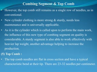 Combing Segment & Top Comb
• However, the top comb still remains as a single row of needles, as in
conventional.
• New cylinder clothing is more strong & sturdy, needs less
maintenance and is universally applicable.
• As it is the cylinder which is called upon to perform the main work,
the influence of this new type of combing segment on quality is
considerable. A sturdy segment is also able to work effectively with
heavier lap weight, another advantage helping to increase the
production.
(5) Top Comb :
• The top comb needles are flat in cross section and have a typical
characteristic bend at their tip. There are 23-32 needles per centimeter.
 
