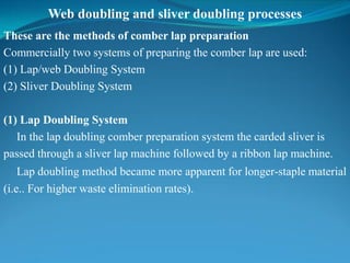 Web doubling and sliver doubling processes
These are the methods of comber lap preparation
Commercially two systems of preparing the comber lap are used:
(1) Lap/web Doubling System
(2) Sliver Doubling System
(1) Lap Doubling System
In the lap doubling comber preparation system the carded sliver is
passed through a sliver lap machine followed by a ribbon lap machine.
Lap doubling method became more apparent for longer-staple material
(i.e.. For higher waste elimination rates).
 