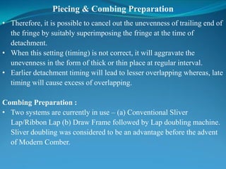 Piecing & Combing Preparation
• Therefore, it is possible to cancel out the unevenness of trailing end of
the fringe by suitably superimposing the fringe at the time of
detachment.
• When this setting (timing) is not correct, it will aggravate the
unevenness in the form of thick or thin place at regular interval.
• Earlier detachment timing will lead to lesser overlapping whereas, late
timing will cause excess of overlapping.
Combing Preparation :
• Two systems are currently in use – (a) Conventional Sliver
Lap/Ribbon Lap (b) Draw Frame followed by Lap doubling machine.
Sliver doubling was considered to be an advantage before the advent
of Modern Comber.
 