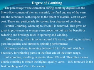 Degree of Combing
The percentage waste extraction during combing depends on the
Short-fiber content of the raw material, the final end use of the yarn,
and the economics with respect to the effect of material cost on yarn
cost. There are, particularly for cotton, four degrees of combing.
Scratch Combing, where up to 5% noil is removed. This gives no
great improvement in average yarn properties but has the benefit or
reducing end breakage rates in spinning and winding.
Half-combing, which involves around 9% waste, resulting in reduced
yarn irregularity and improved spinning performance
Ordinary combing, involving between 10 to 18% noil, which is
necessary for spinning yarns in the finer end of the count range.
Full combing, resulting in greater than 18% noil. This often means
double combing to obtain the highest quality yarns – 18% removed in the
first combing and 7% in the second.
 