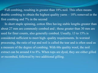 Full combing, resulting in greater than 18% noil. This often means
double combing to obtain the highest quality yarns – 18% removed in the
first combing and 7% in the second
In short staple spinning, cotton fibre having stable lengths greater than
about 27 mm are commonly combed and ; those greater than 30 mm are
used for finer counts, also generally combed. Usually, 13 to 15% is
considered sufficient to meet high- quality requirements. In worsted
processing, the ratio of top and noil is called the tear and is often used as
a measure of the degree of combing. With 60s quality wool, the noil
extract can be around 4 to 8%. When tops are dyed, they are either gilled
or recombed, followed by two additional gilling.
 