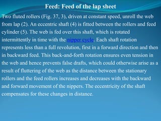 Feed: Feed of the lap sheet
Two fluted rollers (Fig. 37, 3), driven at constant speed, unroll the web
from lap (2). An eccentric shaft (4) is fitted between the rollers and feed
cylinder (5). The web is fed over this shaft, which is rotated
intermittently in time with the nipper cycle. Each shaft rotation
represents less than a full revolution, first in a forward direction and then
in backward feed. This back-and-forth rotation ensures even tension in
the web and hence prevents false drafts, which could otherwise arise as a
result of fluttering of the web as the distance between the stationary
rollers and the feed rollers increases and decreases with the backward
and forward movement of the nippers. The eccentricity of the shaft
compensates for these changes in distance.
 