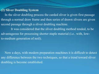 (2) Sliver Doubling System
In the sliver doubling process the carded sliver is given first passage
through a normal draw frame and then series of drawn slivers are given
second passage through a sliver doubling machine.
It was considered that the sliver doubling method tended, to be
advantageous for processing shorter staple material (i.e.. with, low-
to-medium generation of noil).
Now a days, with modern preparation machines it is difficult to detect
any difference between the two techniques, so that a trend toward sliver
doubling is become established.
 