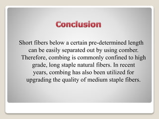 Short fibers below a certain pre-determined length
can be easily separated out by using comber.
Therefore, combing is commonly confined to high
grade, long staple natural fibers. In recent
years, combing has also been utilized for
upgrading the quality of medium staple fibers.
 