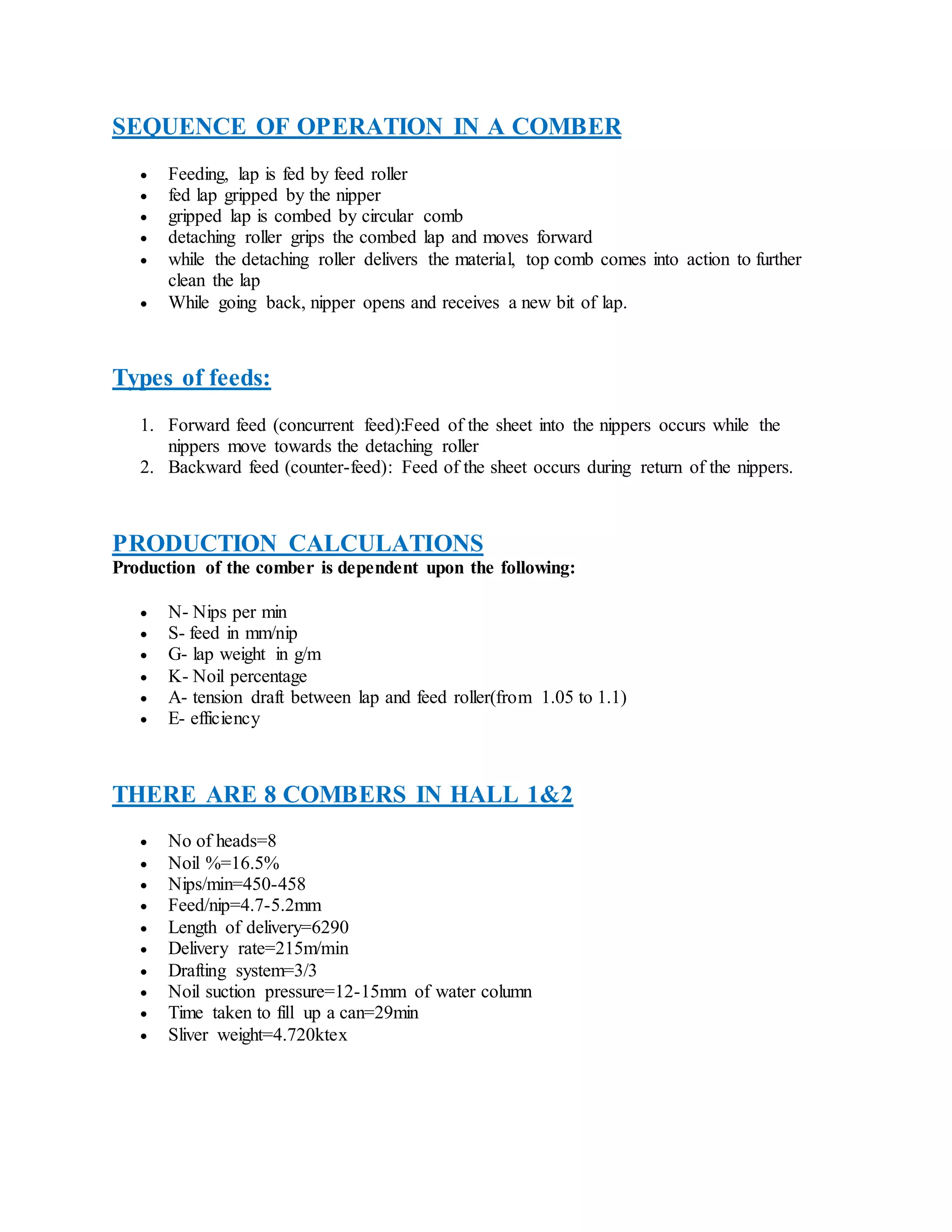 SEQUENCE OF OPERATION IN A COMBER
 Feeding, lap is fed by feed roller
 fed lap gripped by the nipper
 gripped lap is combed by circular comb
 detaching roller grips the combed lap and moves forward
 while the detaching roller delivers the material, top comb comes into action to further
clean the lap
 While going back, nipper opens and receives a new bit of lap.
Types of feeds:
1. Forward feed (concurrent feed):Feed of the sheet into the nippers occurs while the
nippers move towards the detaching roller
2. Backward feed (counter-feed): Feed of the sheet occurs during return of the nippers.
PRODUCTION CALCULATIONS
Production of the comber is dependent upon the following:
 N- Nips per min
 S- feed in mm/nip
 G- lap weight in g/m
 K- Noil percentage
 A- tension draft between lap and feed roller(from 1.05 to 1.1)
 E- efficiency
THERE ARE 8 COMBERS IN HALL 1&2
 No of heads=8
 Noil %=16.5%
 Nips/min=450-458
 Feed/nip=4.7-5.2mm
 Length of delivery=6290
 Delivery rate=215m/min
 Drafting system=3/3
 Noil suction pressure=12-15mm of water column
 Time taken to fill up a can=29min
 Sliver weight=4.720ktex
 