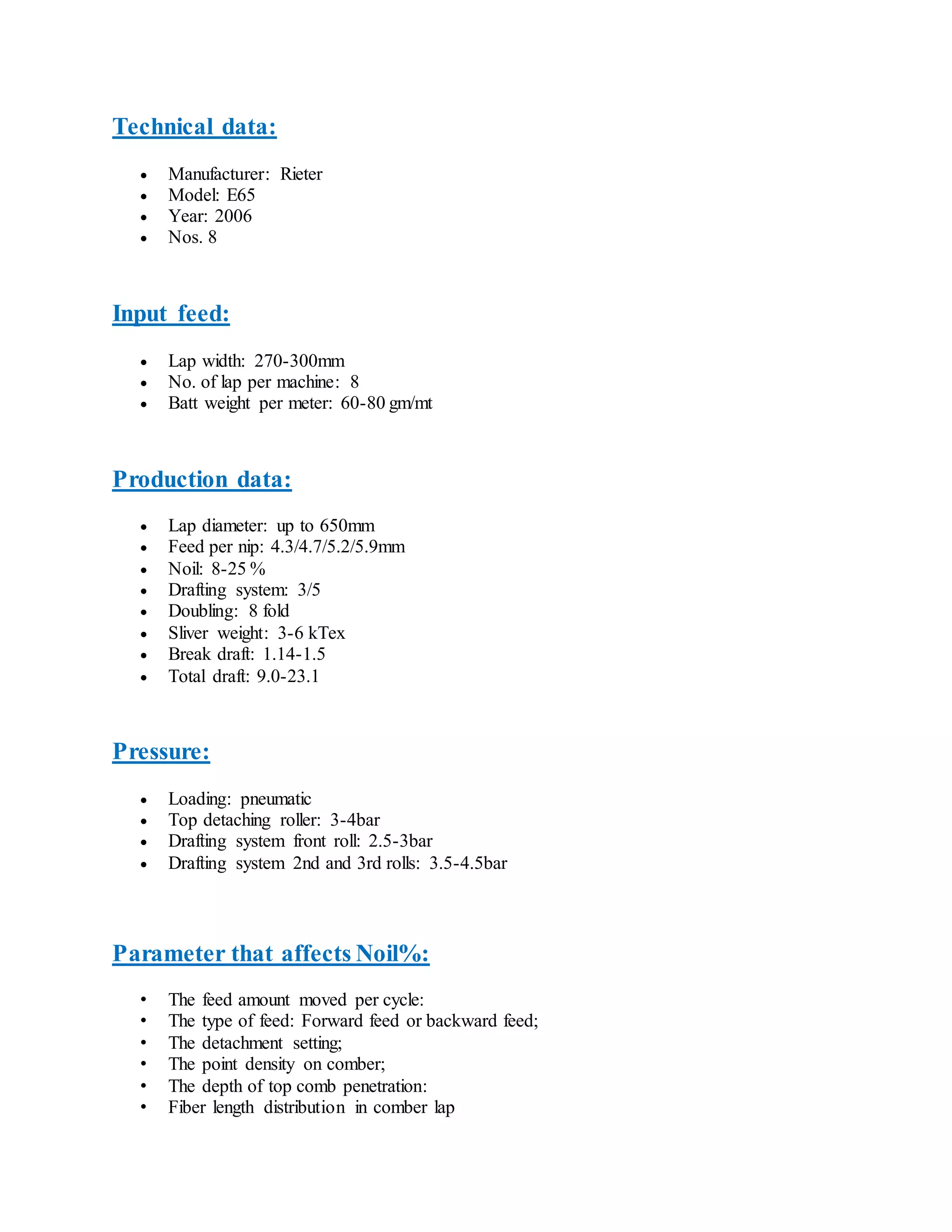 Technical data:
 Manufacturer: Rieter
 Model: E65
 Year: 2006
 Nos. 8
Input feed:
 Lap width: 270-300mm
 No. of lap per machine: 8
 Batt weight per meter: 60-80 gm/mt
Production data:
 Lap diameter: up to 650mm
 Feed per nip: 4.3/4.7/5.2/5.9mm
 Noil: 8-25 %
 Drafting system: 3/5
 Doubling: 8 fold
 Sliver weight: 3-6 kTex
 Break draft: 1.14-1.5
 Total draft: 9.0-23.1
Pressure:
 Loading: pneumatic
 Top detaching roller: 3-4bar
 Drafting system front roll: 2.5-3bar
 Drafting system 2nd and 3rd rolls: 3.5-4.5bar
Parameter that affects Noil%:
• The feed amount moved per cycle:
• The type of feed: Forward feed or backward feed;
• The detachment setting;
• The point density on comber;
• The depth of top comb penetration:
• Fiber length distribution in comber lap
 