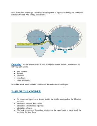 mills didn't share technology – resulting in development of superior technology on continental
Europe in the mid-19th century, as in France.
Combing: It is the process which is used to upgrade the raw material. It influences the
following yarn quality
 yarn evenness
 strength
 cleanness
 smoothness
 visual appearance
In addition to the above, combed cotton needs less twist than a carded yarn.
TASK OF THE COMBER:
 To produce an improvement in yarn quality, the comber must perform the following
operation.
 elimination of short fibres as noil.
 elimination of remaining impurities .
 elimination of neps.
 The basic operation of the comber is to improve the mean length or staple length by
removing the short fibres.
 