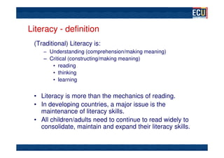 Literacy - definition
 (Traditional) Literacy is:
    – Understanding (comprehension/making meaning)
    – Critical (constructing/making meaning)
       • reading
       • thinking
       • learning


 • Literacy is more than the mechanics of reading.
 • In developing countries, a major issue is the
   maintenance of literacy skills.
 • All children/adults need to continue to read widely to
   consolidate, maintain and expand their literacy skills.
 