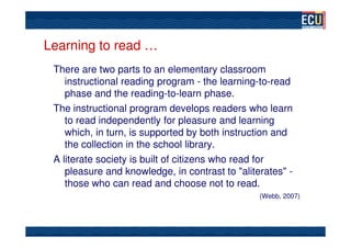 Learning to read …
 There are two parts to an elementary classroom
    instructional reading program - the learning-to-read
    phase and the reading-to-learn phase.
 The instructional program develops readers who learn
    to read independently for pleasure and learning
    which, in turn, is supported by both instruction and
    the collection in the school library.
 A literate society is built of citizens who read for
    pleasure and knowledge, in contrast to "aliterates" -
    those who can read and choose not to read.
                                                 (Webb, 2007)
 