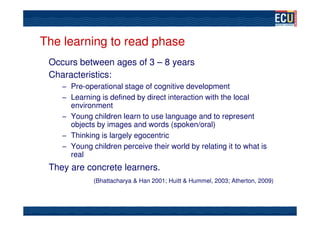 The learning to read phase
 Occurs between ages of 3 – 8 years
 Characteristics:
    – Pre-operational stage of cognitive development
    – Learning is defined by direct interaction with the local
      environment
    – Young children learn to use language and to represent
      objects by images and words (spoken/oral)
    – Thinking is largely egocentric
    – Young children perceive their world by relating it to what is
      real
 They are concrete learners.
             (Bhattacharya & Han 2001; Huitt & Hummel, 2003; Atherton, 2009)
 
