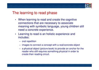The learning to read phase
 • When learning to read and create the cognitive
   connections that are necessary to associate
   meaning with symbolic language, young children still
   need a concrete experience.
 • Learning to read is an holistic experience and
   includes:
    – oral repetition
    – images to connect a concept with a real/concrete object
    – a physical object (picture book) to provide an anchor for the
      reader who still requires something physical in order to
      create their reading circuit.
 
