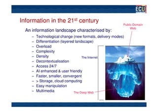Information in the 21st century
                                                          Public Domain
                                                               Web
  An information landscape characterised by:
     –   Technological change (new formats, delivery modes)
     –   Differentiation (layered landscape)
     –   Overload
     –   Complexity
     –   Density                      The Internet
     –   Decontextualisation
     –   Access 24/7
     –   AI enhanced & user friendly
     –   Faster, smaller, convergent
     –   > Storage, cloud computing
     –   Easy manipulation
     –   Multimedia              The Deep Web
 