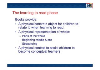The learning to read phase
 Books provide:
 • A physical/concrete object for children to
   relate to when learning to read.
 • A physical representation of whole:
    – Parts of the whole
    – Beginning middle & end
    – Sequencing
 • A physical context to assist children to
   become conceptual learners
 