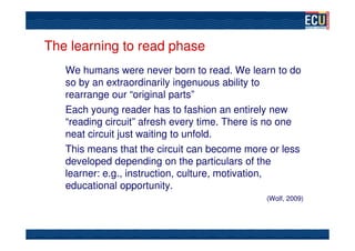 The learning to read phase
   We humans were never born to read. We learn to do
   so by an extraordinarily ingenuous ability to
   rearrange our “original parts”
   Each young reader has to fashion an entirely new
   “reading circuit” afresh every time. There is no one
   neat circuit just waiting to unfold.
   This means that the circuit can become more or less
   developed depending on the particulars of the
   learner: e.g., instruction, culture, motivation,
   educational opportunity.
                                               (Wolf, 2009)
 