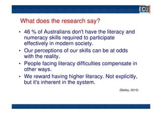 What does the research say?
• 46 % of Australians don't have the literacy and
  numeracy skills required to participate
  effectively in modern society.
• Our perceptions of our skills can be at odds
  with the reality.
• People facing literacy difficulties compensate in
  other ways.
• We reward having higher literacy. Not explicitly,
  but it's inherent in the system.
                                           (Bailey, 2010)
 