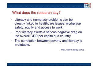 What does the research say?
• Literacy and numeracy problems can be
  directly linked to healthcare issues, workplace
  safety, equity and access to work.
• Poor literacy exerts a serious negative drag on
  the overall GDP per capita of a country.
• The correlation between poverty and literacy is
  irrefutable.
                                  (PISA, OECD; Bailey, 2010)
 