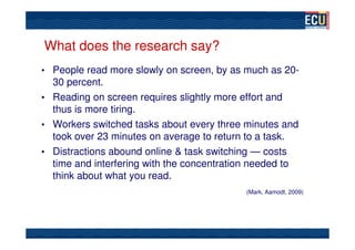 What does the research say?
• People read more slowly on screen, by as much as 20-
  30 percent.
• Reading on screen requires slightly more effort and
  thus is more tiring.
• Workers switched tasks about every three minutes and
  took over 23 minutes on average to return to a task.
• Distractions abound online & task switching — costs
  time and interfering with the concentration needed to
  think about what you read.
                                           (Mark, Aamodt, 2009)
 