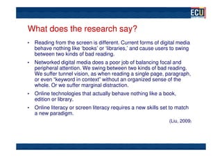 What does the research say?
•   Reading from the screen is different. Current forms of digital media
    behave nothing like ‘books’ or ‘libraries,’ and cause users to swing
    between two kinds of bad reading.
•   Networked digital media does a poor job of balancing focal and
    peripheral attention. We swing between two kinds of bad reading.
    We suffer tunnel vision, as when reading a single page, paragraph,
    or even “keyword in context” without an organized sense of the
    whole. Or we suffer marginal distraction.
•   Online technologies that actually behave nothing like a book,
    edition or library.
•   Online literacy or screen literacy requires a new skills set to match
    a new paradigm.
                                                                (Liu, 2009)
 
