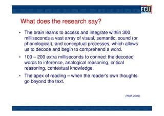 What does the research say?
• The brain learns to access and integrate within 300
  milliseconds a vast array of visual, semantic, sound (or
  phonological), and conceptual processes, which allows
  us to decode and begin to comprehend a word.
• 100 – 200 extra milliseconds to connect the decoded
  words to inference, analogical reasoning, critical
  reasoning, contextual knowledge.
• The apex of reading – when the reader’s own thoughts
  go beyond the text.

                                                       (Wolf, 2009)
 