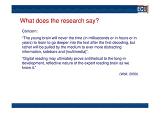 What does the research say?
Concern:
“The young brain will never the time (in milliseconds or in hours or in
years) to learn to go deeper into the text after the first decoding, but
rather will be pulled by the medium to ever more distracting
information, sidebars and [multimedia]”.
“Digital reading may ultimately prove antithetical to the long-in
development, reflective nature of the expert reading brain as we
know it.”
                                                             (Wolf, 2009)
 