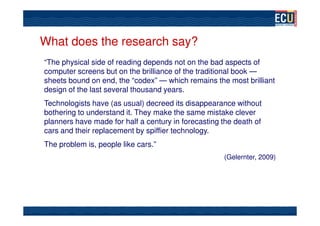 What does the research say?
“The physical side of reading depends not on the bad aspects of
computer screens but on the brilliance of the traditional book —
sheets bound on end, the “codex” — which remains the most brilliant
design of the last several thousand years.
Technologists have (as usual) decreed its disappearance without
bothering to understand it. They make the same mistake clever
planners have made for half a century in forecasting the death of
cars and their replacement by spiffier technology.
The problem is, people like cars.”
                                                     (Gelernter, 2009)
 