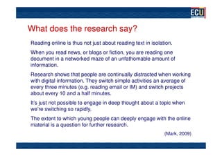 What does the research say?
Reading online is thus not just about reading text in isolation.
When you read news, or blogs or fiction, you are reading one
document in a networked maze of an unfathomable amount of
information.
Research shows that people are continually distracted when working
with digital information. They switch simple activities an average of
every three minutes (e.g. reading email or IM) and switch projects
about every 10 and a half minutes.
It’s just not possible to engage in deep thought about a topic when
we’re switching so rapidly.
The extent to which young people can deeply engage with the online
material is a question for further research.
                                                            (Mark, 2009)
 