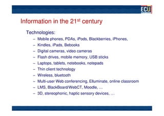 Information in the 21st century
  Technologies:
     – Mobile phones, PDAs, iPods, Blackberries, iPhones,
     – Kindles, iPads, Bebooks
     – Digital cameras, video cameras
     – Flash drives, mobile memory, USB sticks
     – Laptops, tablets, notebooks, notepads
     – Thin client technology
     – Wireless, bluetooth
     – Multi-user Web conferencing, Elluminate, online classroom
     – LMS, BlackBoard/WebCT, Moodle, …
     – 3D, stereophonic, haptic sensory devices, …
 