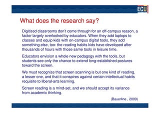 What does the research say?
Digitized classrooms don’t come through for an off-campus reason, a
factor largely overlooked by educators. When they add laptops to
classes and equip kids with on-campus digital tools, they add
something else, too: the reading habits kids have developed after
thousands of hours with those same tools in leisure time.
Educators envision a whole new pedagogy with the tools, but
students see only the chance to extend long-established postures
toward the screen.
We must recognize that screen scanning is but one kind of reading,
a lesser one, and that it conspires against certain intellectual habits
requisite to liberal-arts learning.
Screen reading is a mind-set, and we should accept its variance
from academic thinking.
                                                       (Bauerline , 2009)
 