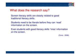 What does the research say?
Screen literacy skills are closely related to good
traditional literacy skills.
Students need to be literate before they can ‘read’
information on the screen.
Even students with good literacy skills “miss’ information
on the screen.
                                                 (Corio , 2008)
 
