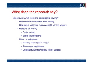 What does the research say?
Interviews: What were the participants saying?
    • Most students interviewed were printing.
    • Cost was a factor, but many were still printing anyway.
    • Reasons for printing:
        • Easier to read
        • Easier to understand
    • Minor considerations:
        • Mobility, convenience, review
        • Assignment requirement
        • Uncertainty with technology (online upload)
 