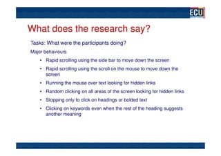 What does the research say?
Tasks: What were the participants doing?
Major behaviours
    • Rapid scrolling using the side bar to move down the screen
    • Rapid scrolling using the scroll on the mouse to move down the
      screen
    • Running the mouse over text looking for hidden links
    • Random clicking on all areas of the screen looking for hidden links
    • Stopping only to click on headings or bolded text
    • Clicking on keywords even when the rest of the heading suggests
      another meaning
 