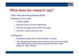 What does the research say?
Tasks: What were the participants doing?
Reading text on the screen
    • In-depth reading:
    • Using the cursor as a line-of-sight guide
    • Peering very closely at the screen (inch away)
    • Comment: I would usually print this

Consequences:
    • Participants missed much of the information on screen
    • They seemed to be transferring this reading style to print and missed
      major implications on the task sheet because they didn’t read it
      properly ie, make meaning
 