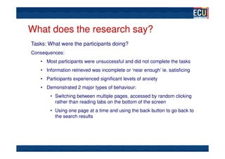 What does the research say?
Tasks: What were the participants doing?
Consequences:
   • Most participants were unsuccessful and did not complete the tasks
   • Information retrieved was incomplete or ‘near enough’ ie. satisficing
   • Participants experienced significant levels of anxiety
   • Demonstrated 2 major types of behaviour:
       • Switching between multiple pages, accessed by random clicking
         rather than reading tabs on the bottom of the screen
       • Using one page at a time and using the back button to go back to
         the search results
 