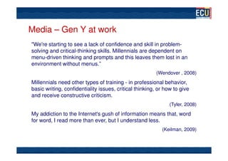 Media – Gen Y at work
"We're starting to see a lack of confidence and skill in problem-
solving and critical-thinking skills. Millennials are dependent on
menu-driven thinking and prompts and this leaves them lost in an
environment without menus.”
                                                         (Wendover , 2008)
Millennials need other types of training - in professional behavior,
basic writing, confidentiality issues, critical thinking, or how to give
and receive constructive criticism.
                                                               (Tyler, 2008)
My addiction to the Internet's gush of information means that, word
for word, I read more than ever, but I understand less.
                                                           (Keilman, 2009)
 