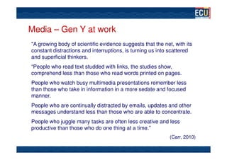 Media – Gen Y at work
"A growing body of scientific evidence suggests that the net, with its
constant distractions and interruptions, is turning us into scattered
and superficial thinkers.
“People who read text studded with links, the studies show,
comprehend less than those who read words printed on pages.
People who watch busy multimedia presentations remember less
than those who take in information in a more sedate and focused
manner.
People who are continually distracted by emails, updates and other
messages understand less than those who are able to concentrate.
People who juggle many tasks are often less creative and less
productive than those who do one thing at a time.”
                                                            (Carr, 2010)
 