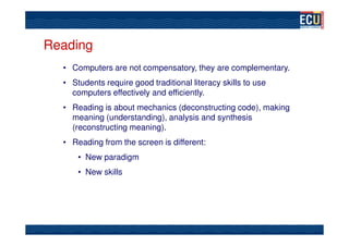 Reading
  • Computers are not compensatory, they are complementary.
  • Students require good traditional literacy skills to use
    computers effectively and efficiently.
  • Reading is about mechanics (deconstructing code), making
    meaning (understanding), analysis and synthesis
    (reconstructing meaning).
  • Reading from the screen is different:
      • New paradigm
      • New skills
 