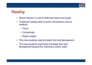 Reading
  • Screen literacy is a set of skills that need to be taught.
  • Traditional reading skills must be maintained to ensure
    students:
      • Focus
      • Concentrate
      • Read in-depth
  • The more students read the better their skill development
  • The more students read fiction the better their skill
    development beyond the mechanics (OECD, 2000).
 