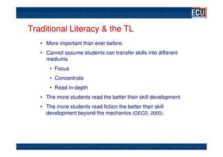 Traditional Literacy & the TL
   • More important than ever before.
   • Cannot assume students can transfer skills into different
     mediums
       • Focus
       • Concentrate
       • Read in-depth
   • The more students read the better their skill development
   • The more students read fiction the better their skill
     development beyond the mechanics (OECD, 2000).
 