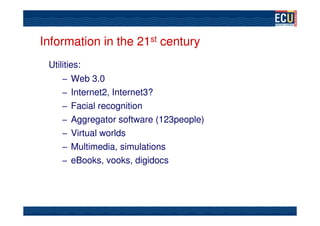Information in the 21st century
 Utilities:
     – Web 3.0
     – Internet2, Internet3?
     – Facial recognition
     – Aggregator software (123people)
     – Virtual worlds
     – Multimedia, simulations
     – eBooks, vooks, digidocs
 