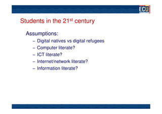 Students in the 21st century

  Assumptions:
    – Digital natives vs digital refugees
    – Computer literate?
    – ICT literate?
    – Internet/network literate?
    – Information literate?
 