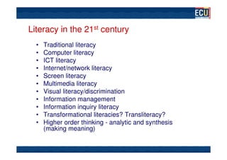 Literacy in the 21st century
  •   Traditional literacy
  •   Computer literacy
  •   ICT literacy
  •   Internet/network literacy
  •   Screen literacy
  •   Multimedia literacy
  •   Visual literacy/discrimination
  •   Information management
  •   Information inquiry literacy
  •   Transformational literacies? Transliteracy?
  •   Higher order thinking - analytic and synthesis
      (making meaning)
 