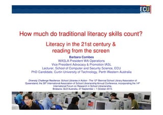 How much do traditional literacy skills count?
                      Literacy in the 21st century &
                         reading from the screen
                                  Barbara Combes
                          WASLA President WA Operations
                     Vice President Advocacy & Promotion IASL
              Lecturer, School of Computer and Security Science, ECU
        PhD Candidate, Curtin University of Technology, Perth Western Australia

    Diversity Challenge Resilience: School Libraries in Action - The 12th Biennial School Library Association of
  Queensland, the 39th International Association of School Librarianship Annual Conference, incorporating the 14th
                             International Forum on Research in School Librarianship,
                             Brisbane, QLD Australia, 27 September – 1 October 2010.
 
