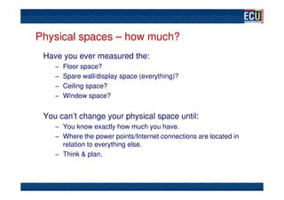Physical spaces – how much?
 Have you ever measured the:
    – Floor space?
    – Spare wall/display space (everything)?
    – Ceiling space?
    – Window space?


 You can’t change your physical space until:
    – You know exactly how much you have.
    – Where the power points/Internet connections are located in
      relation to everything else.
    – Think & plan.
 