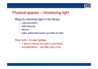 Physical spaces – introducing light
 Ways to maximise light in the library:
    – Light paintwork
    – Half shelving
    – Mirrors
    – Light, patterned carpet (up walls as well)


 Your turn – in your group
    – 1 idea to improve the light in your library
    – Considerations – cost $$$, easy to do
 