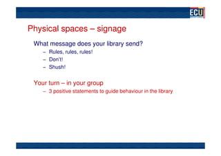 Physical spaces – signage
 What message does your library send?
    – Rules, rules, rules!
    – Don’t!
    – Shush!


 Your turn – in your group
    – 3 positive statements to guide behaviour in the library
 