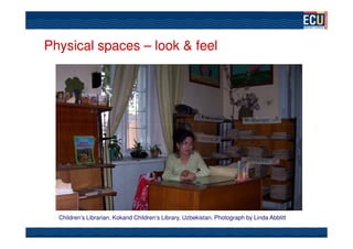 Physical spaces – look & feel




                                                               Photograph by Kay Poustie




  Children’s Librarian, Kokand Children’s Library, Uzbekistan. Photograph by Linda Abblitt
 