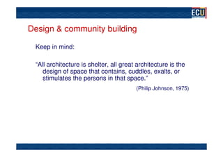 Design & community building

 Keep in mind:

 “All architecture is shelter, all great architecture is the
    design of space that contains, cuddles, exalts, or
    stimulates the persons in that space.”
                                        (Philip Johnson, 1975)
 