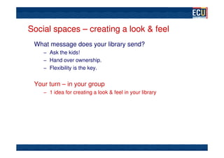 Social spaces – creating a look & feel
 What message does your library send?
    – Ask the kids!
    – Hand over ownership.
    – Flexibility is the key.


 Your turn – in your group
    – 1 idea for creating a look & feel in your library
 