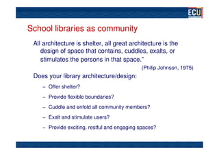 School libraries as community
 All architecture is shelter, all great architecture is the
    design of space that contains, cuddles, exalts, or
    stimulates the persons in that space.”
                                             (Philip Johnson, 1975)
 Does your library architecture/design:
    – Offer shelter?

    – Provide flexible boundaries?

    – Cuddle and enfold all community members?

    – Exalt and stimulate users?

    – Provide exciting, restful and engaging spaces?
 