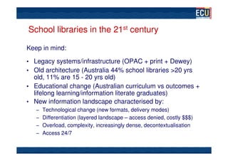 School libraries in the 21st century

Keep in mind:

• Legacy systems/infrastructure (OPAC + print + Dewey)
• Old architecture (Australia 44% school libraries >20 yrs
  old, 11% are 15 - 20 yrs old)
• Educational change (Australian curriculum vs outcomes +
  lifelong learning/information literate graduates)
• New information landscape characterised by:
   – Technological change (new formats, delivery modes)
   – Differentiation (layered landscape – access denied, costly $$$)
   – Overload, complexity, increasingly dense, decontextualisation
   – Access 24/7
 